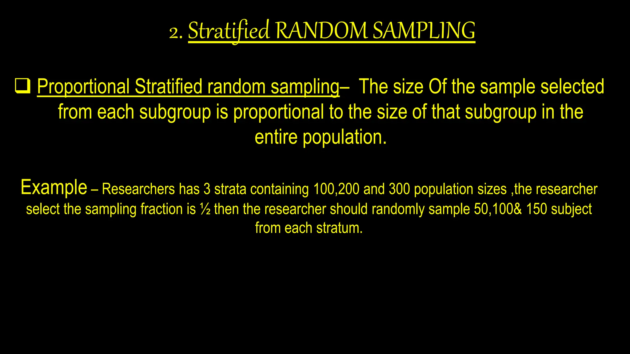 2. Stratified RANDOM SAMPLING
 Proportional Stratified random sampling– The size Of the sample selected
from each subgroup is proportional to the size of that subgroup in the
entire population.
Example – Researchers has 3 strata containing 100,200 and 300 population sizes ,the researcher
select the sampling fraction is ½ then the researcher should randomly sample 50,100& 150 subject
from each stratum.
 