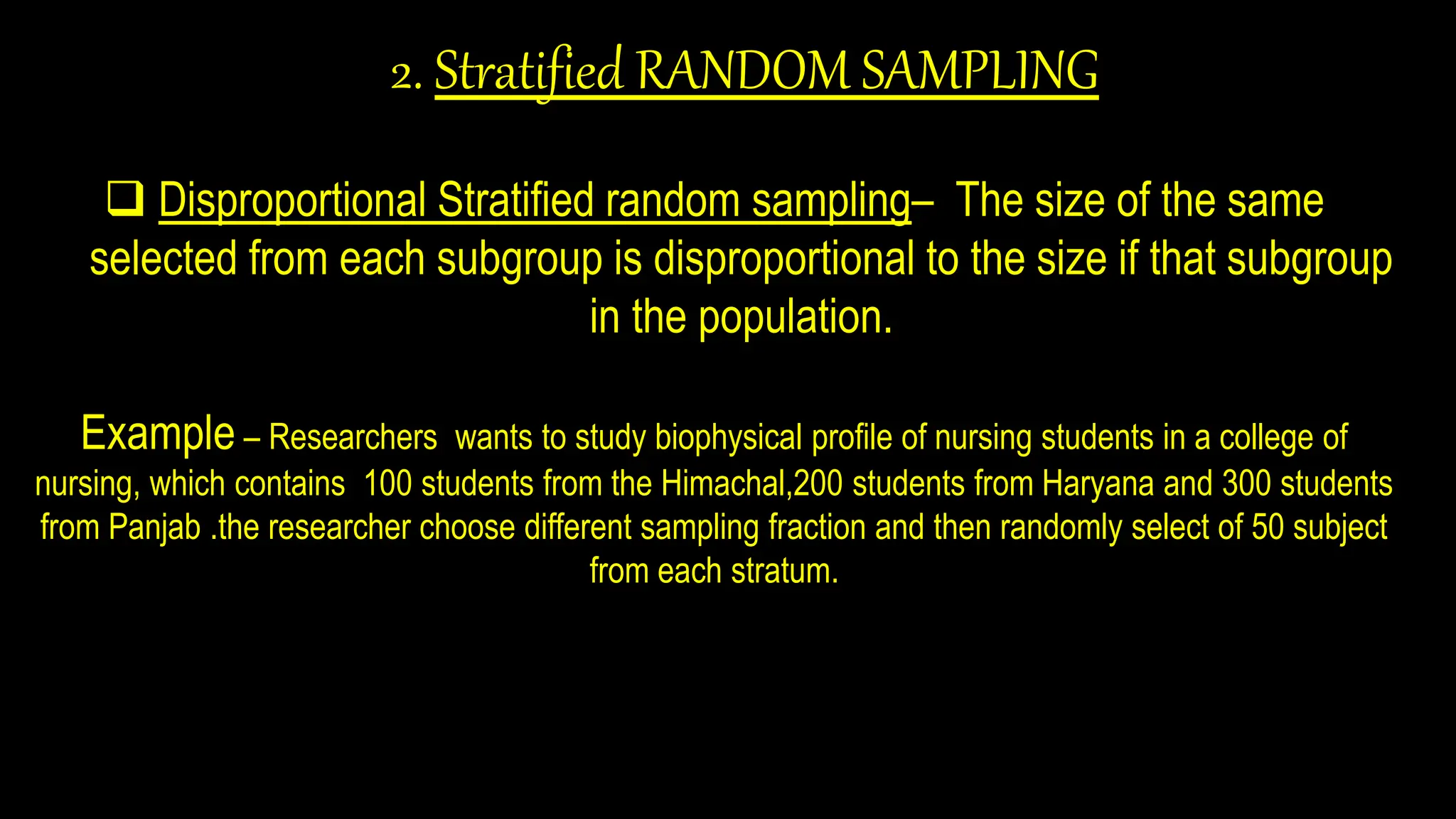 2. Stratified RANDOM SAMPLING
 Disproportional Stratified random sampling– The size of the same
selected from each subgroup is disproportional to the size if that subgroup
in the population.
Example – Researchers wants to study biophysical profile of nursing students in a college of
nursing, which contains 100 students from the Himachal,200 students from Haryana and 300 students
from Panjab .the researcher choose different sampling fraction and then randomly select of 50 subject
from each stratum.
 