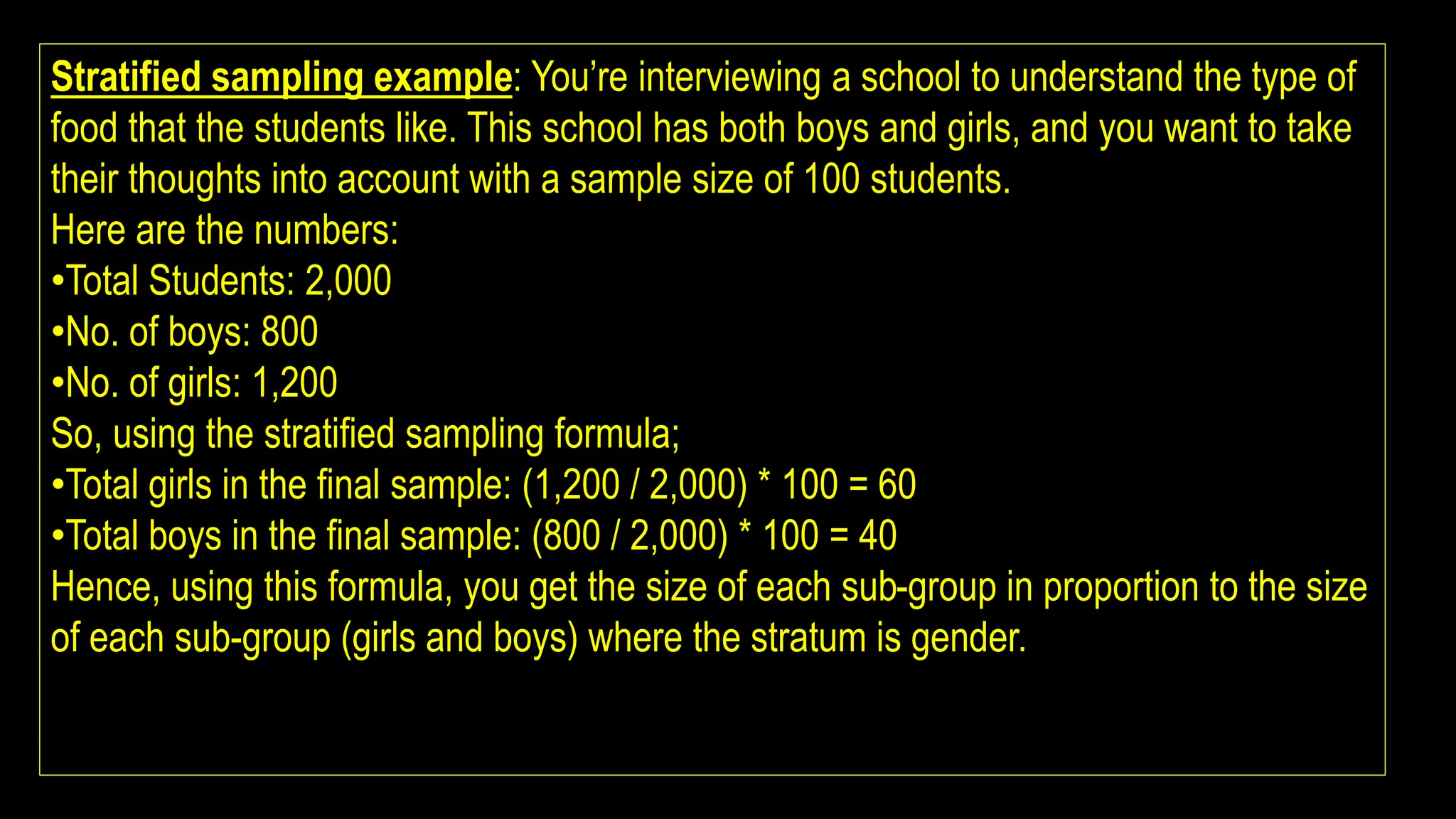 Stratified sampling example: You’re interviewing a school to understand the type of
food that the students like. This school has both boys and girls, and you want to take
their thoughts into account with a sample size of 100 students.
Here are the numbers:
•Total Students: 2,000
•No. of boys: 800
•No. of girls: 1,200
So, using the stratified sampling formula;
•Total girls in the final sample: (1,200 / 2,000) * 100 = 60
•Total boys in the final sample: (800 / 2,000) * 100 = 40
Hence, using this formula, you get the size of each sub-group in proportion to the size
of each sub-group (girls and boys) where the stratum is gender.
 