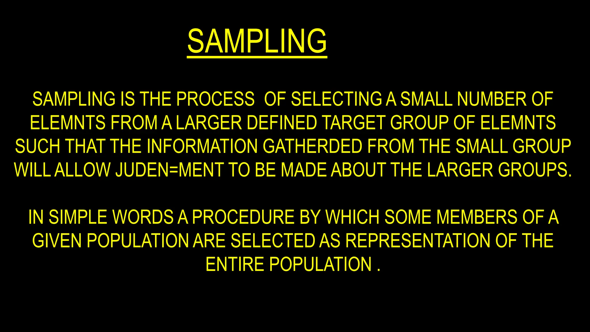 SAMPLING
SAMPLING IS THE PROCESS OF SELECTING A SMALL NUMBER OF
ELEMNTS FROM A LARGER DEFINED TARGET GROUP OF ELEMNTS
SUCH THAT THE INFORMATION GATHERDED FROM THE SMALL GROUP
WILL ALLOW JUDEN=MENT TO BE MADE ABOUT THE LARGER GROUPS.
IN SIMPLE WORDS A PROCEDURE BY WHICH SOME MEMBERS OF A
GIVEN POPULATION ARE SELECTED AS REPRESENTATION OF THE
ENTIRE POPULATION .
 
