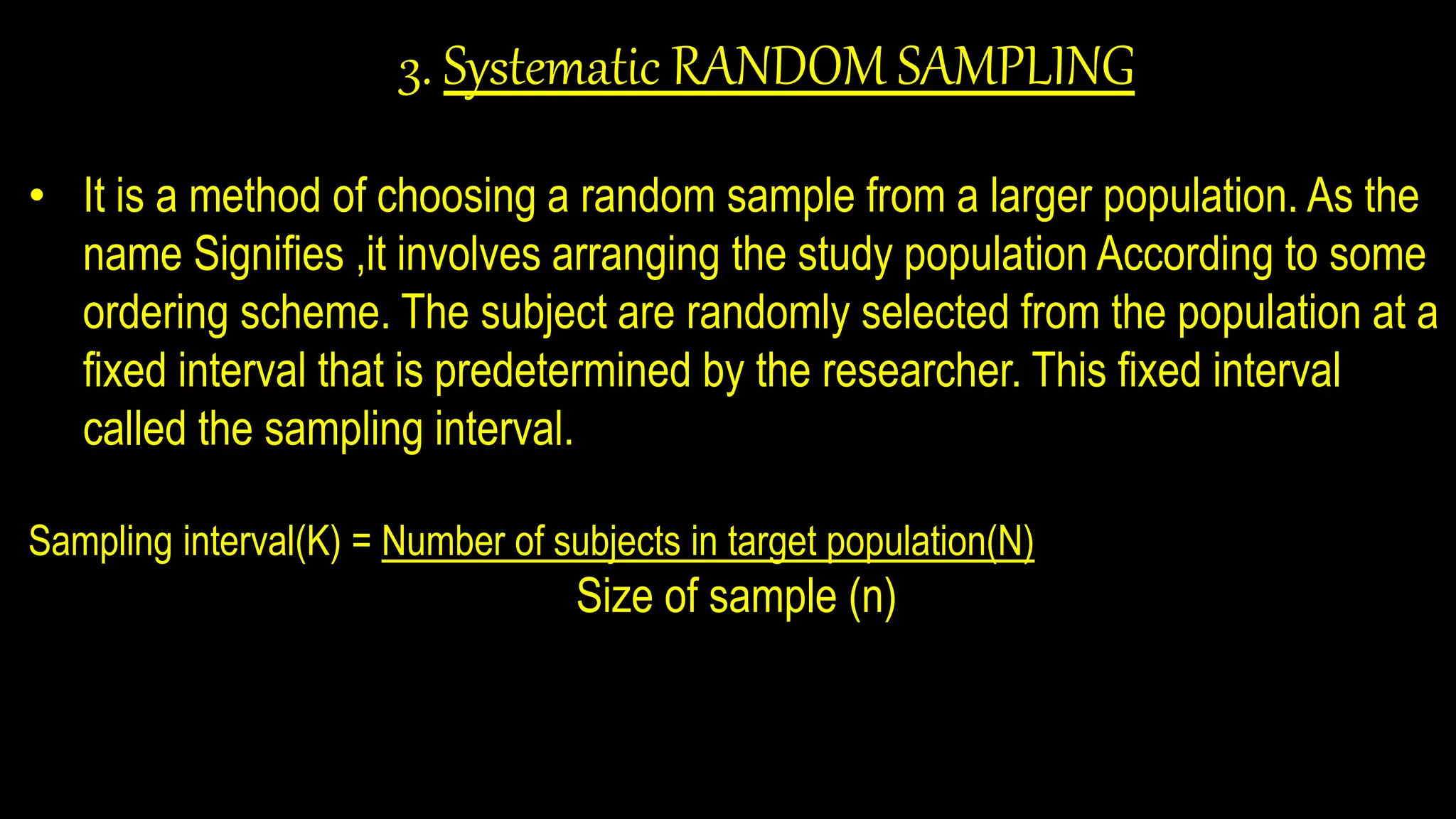 3. Systematic RANDOM SAMPLING
• It is a method of choosing a random sample from a larger population. As the
name Signifies ,it involves arranging the study population According to some
ordering scheme. The subject are randomly selected from the population at a
fixed interval that is predetermined by the researcher. This fixed interval
called the sampling interval.
Sampling interval(K) = Number of subjects in target population(N)
Size of sample (n)
 