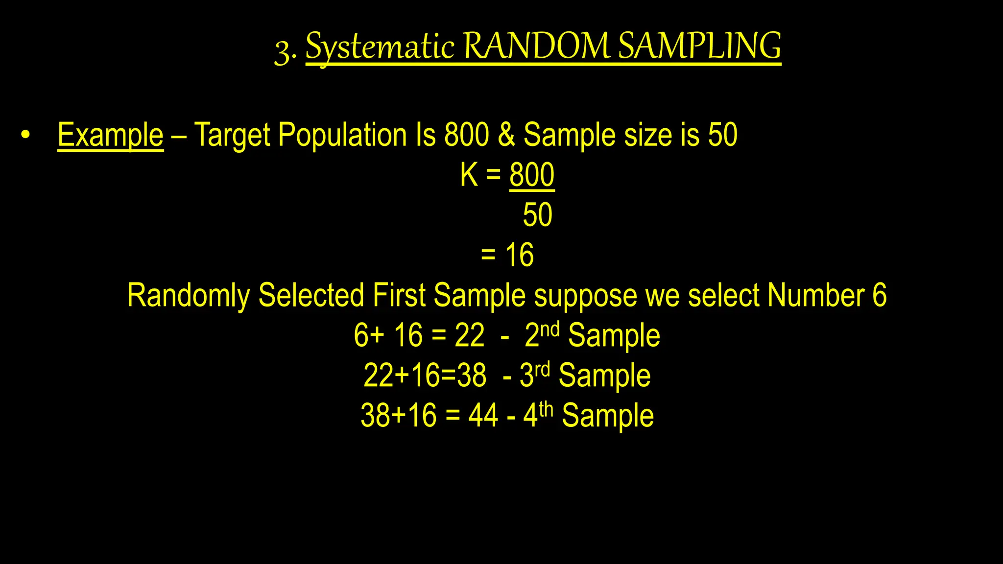 3. Systematic RANDOM SAMPLING
• Example – Target Population Is 800 & Sample size is 50
K = 800
50
= 16
Randomly Selected First Sample suppose we select Number 6
6+ 16 = 22 - 2nd Sample
22+16=38 - 3rd Sample
38+16 = 44 - 4th Sample
 