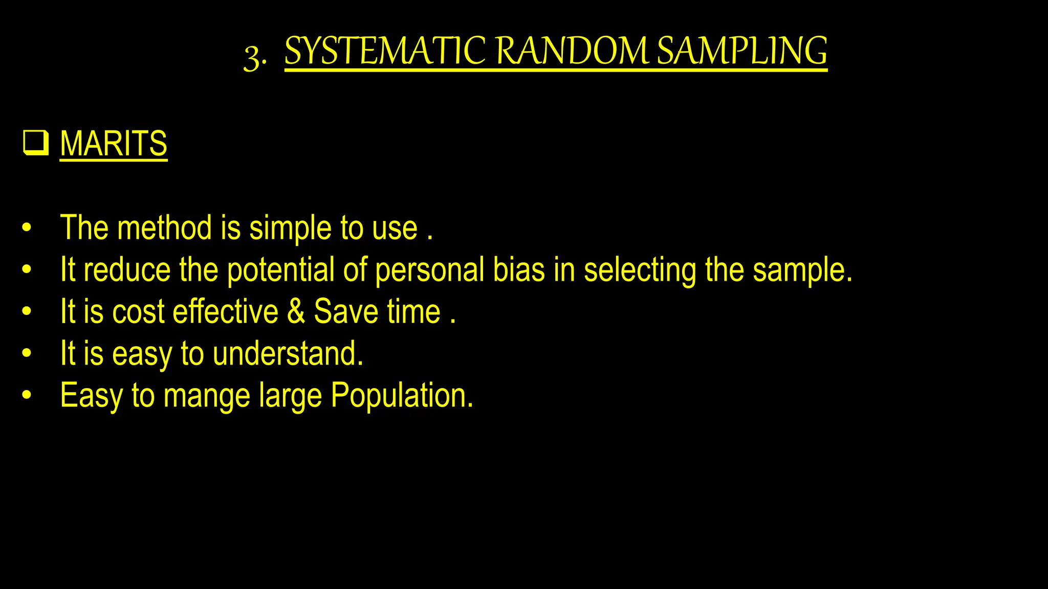 3. SYSTEMATIC RANDOM SAMPLING
 MARITS
• The method is simple to use .
• It reduce the potential of personal bias in selecting the sample.
• It is cost effective & Save time .
• It is easy to understand.
• Easy to mange large Population.
 