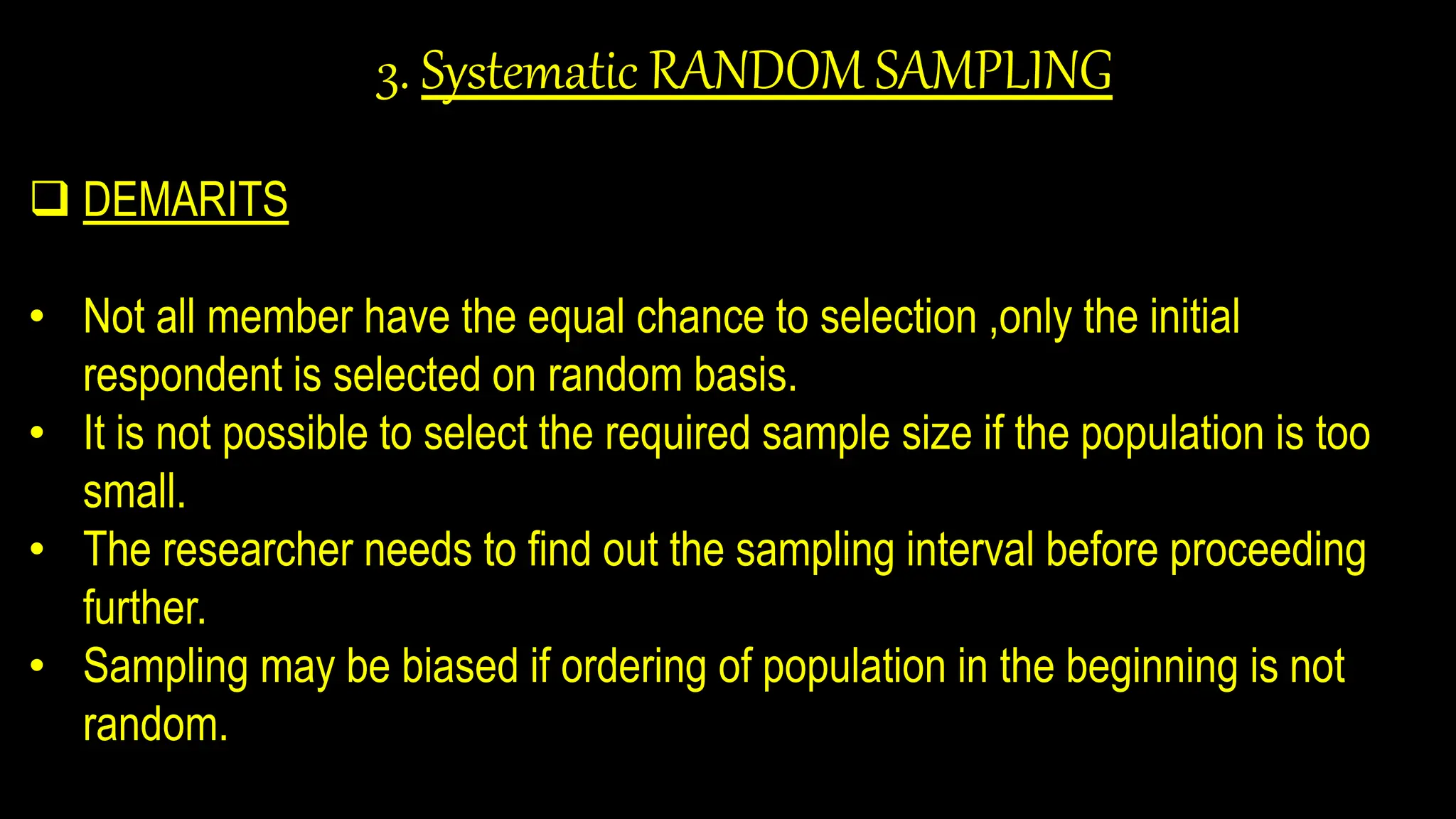 3. Systematic RANDOM SAMPLING
 DEMARITS
• Not all member have the equal chance to selection ,only the initial
respondent is selected on random basis.
• It is not possible to select the required sample size if the population is too
small.
• The researcher needs to find out the sampling interval before proceeding
further.
• Sampling may be biased if ordering of population in the beginning is not
random.
 