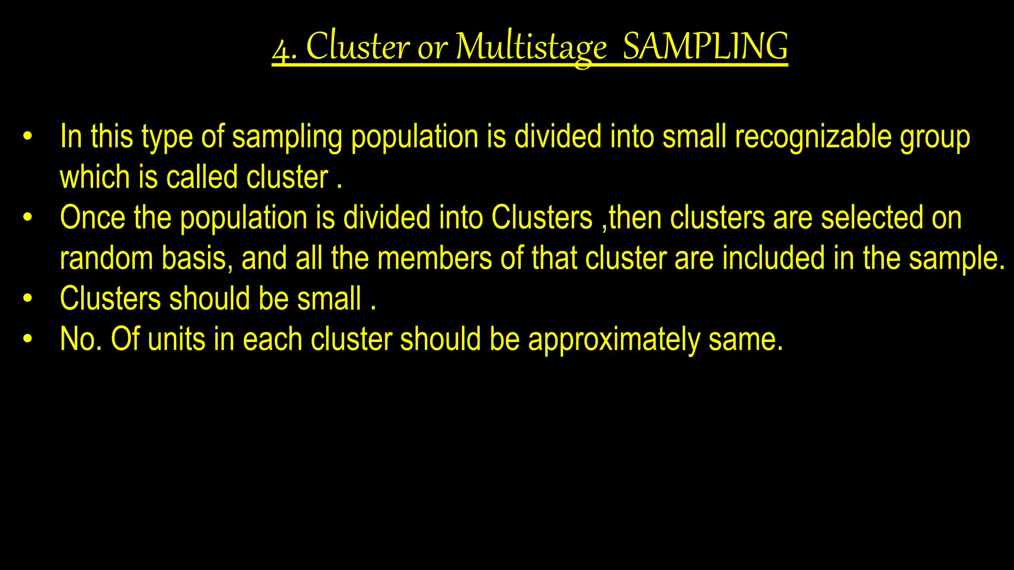 4. Cluster or Multistage SAMPLING
• In this type of sampling population is divided into small recognizable group
which is called cluster .
• Once the population is divided into Clusters ,then clusters are selected on
random basis, and all the members of that cluster are included in the sample.
• Clusters should be small .
• No. Of units in each cluster should be approximately same.
 