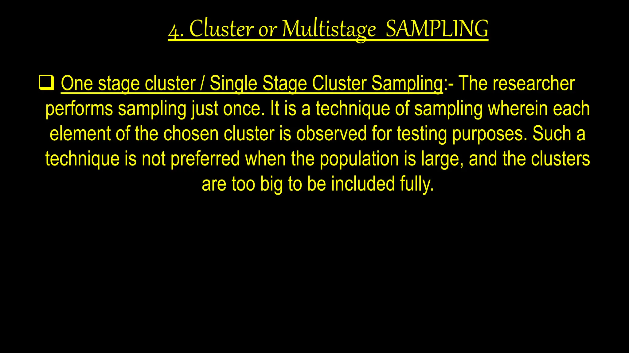 4. Cluster or Multistage SAMPLING
 One stage cluster / Single Stage Cluster Sampling:- The researcher
performs sampling just once. It is a technique of sampling wherein each
element of the chosen cluster is observed for testing purposes. Such a
technique is not preferred when the population is large, and the clusters
are too big to be included fully.
 
