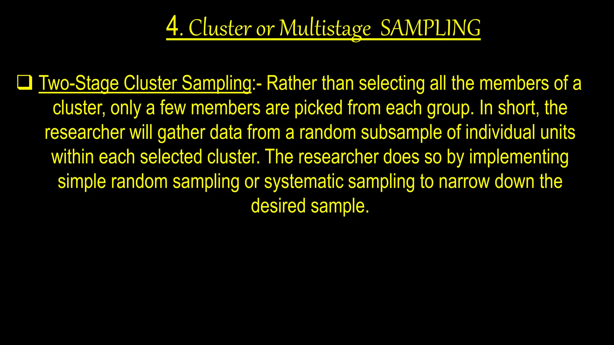 4. Cluster or Multistage SAMPLING
 Two-Stage Cluster Sampling:- Rather than selecting all the members of a
cluster, only a few members are picked from each group. In short, the
researcher will gather data from a random subsample of individual units
within each selected cluster. The researcher does so by implementing
simple random sampling or systematic sampling to narrow down the
desired sample.
 
