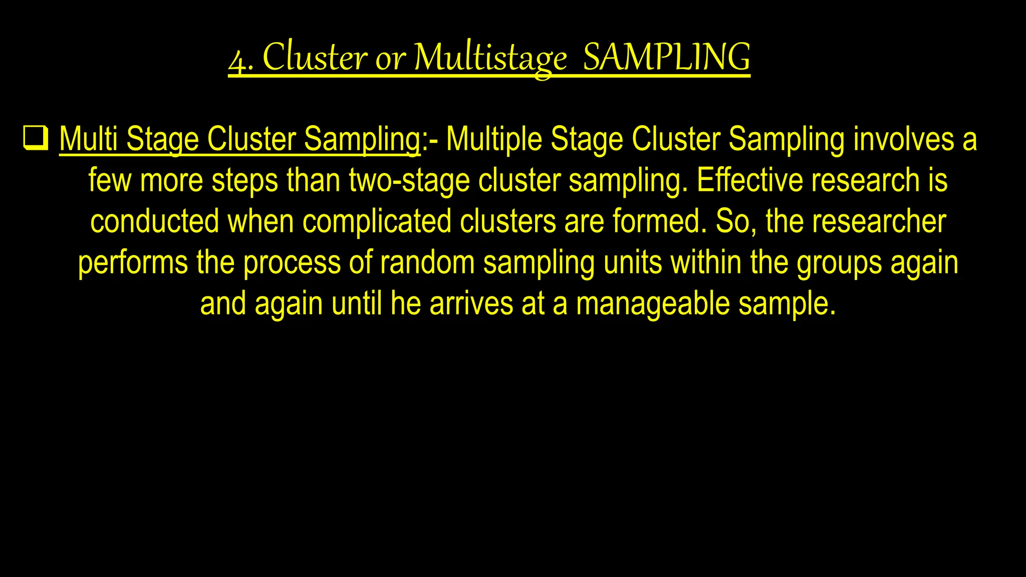 4. Cluster or Multistage SAMPLING
 Multi Stage Cluster Sampling:- Multiple Stage Cluster Sampling involves a
few more steps than two-stage cluster sampling. Effective research is
conducted when complicated clusters are formed. So, the researcher
performs the process of random sampling units within the groups again
and again until he arrives at a manageable sample.
 