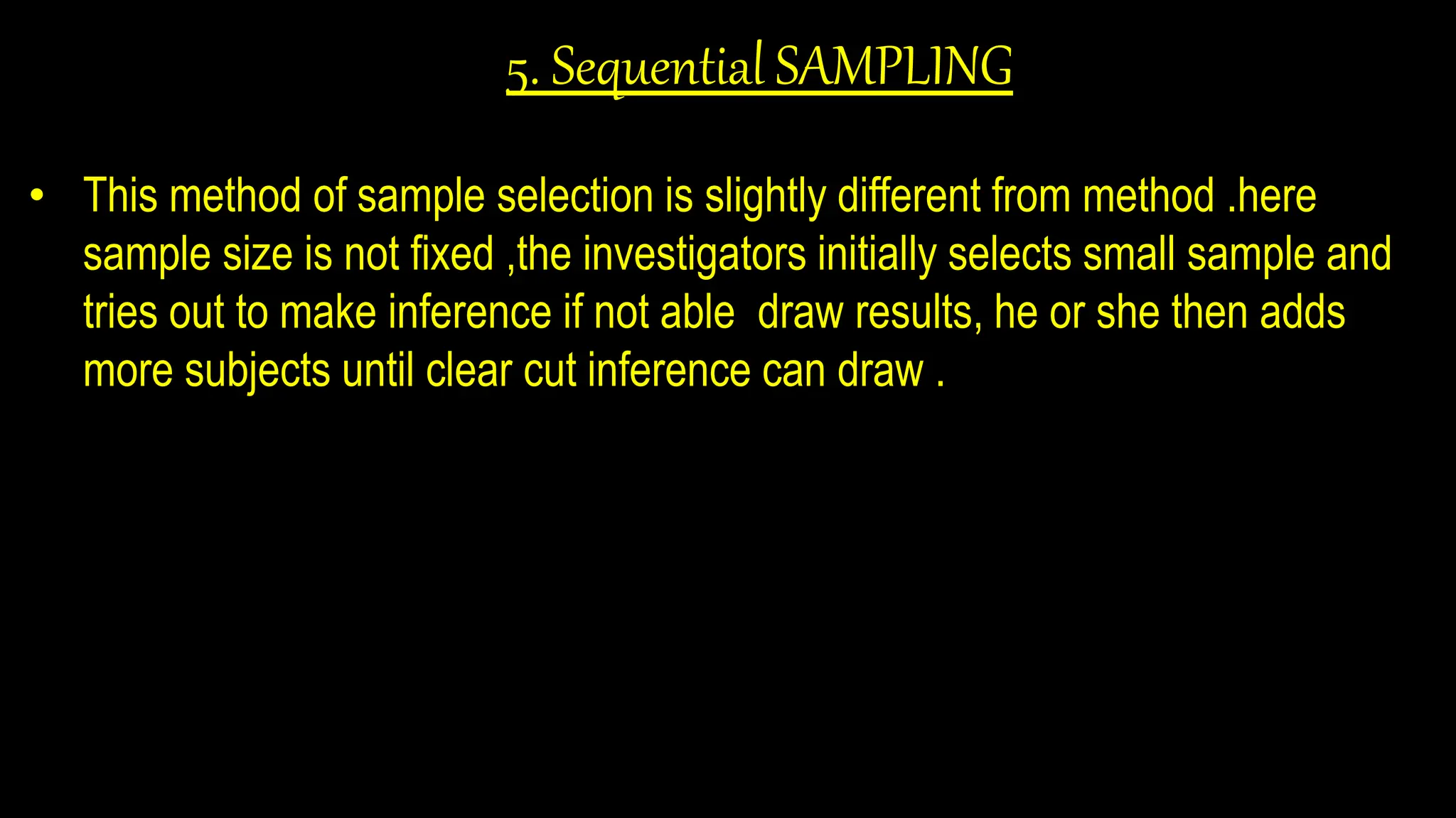 5. Sequential SAMPLING
• This method of sample selection is slightly different from method .here
sample size is not fixed ,the investigators initially selects small sample and
tries out to make inference if not able draw results, he or she then adds
more subjects until clear cut inference can draw .
 