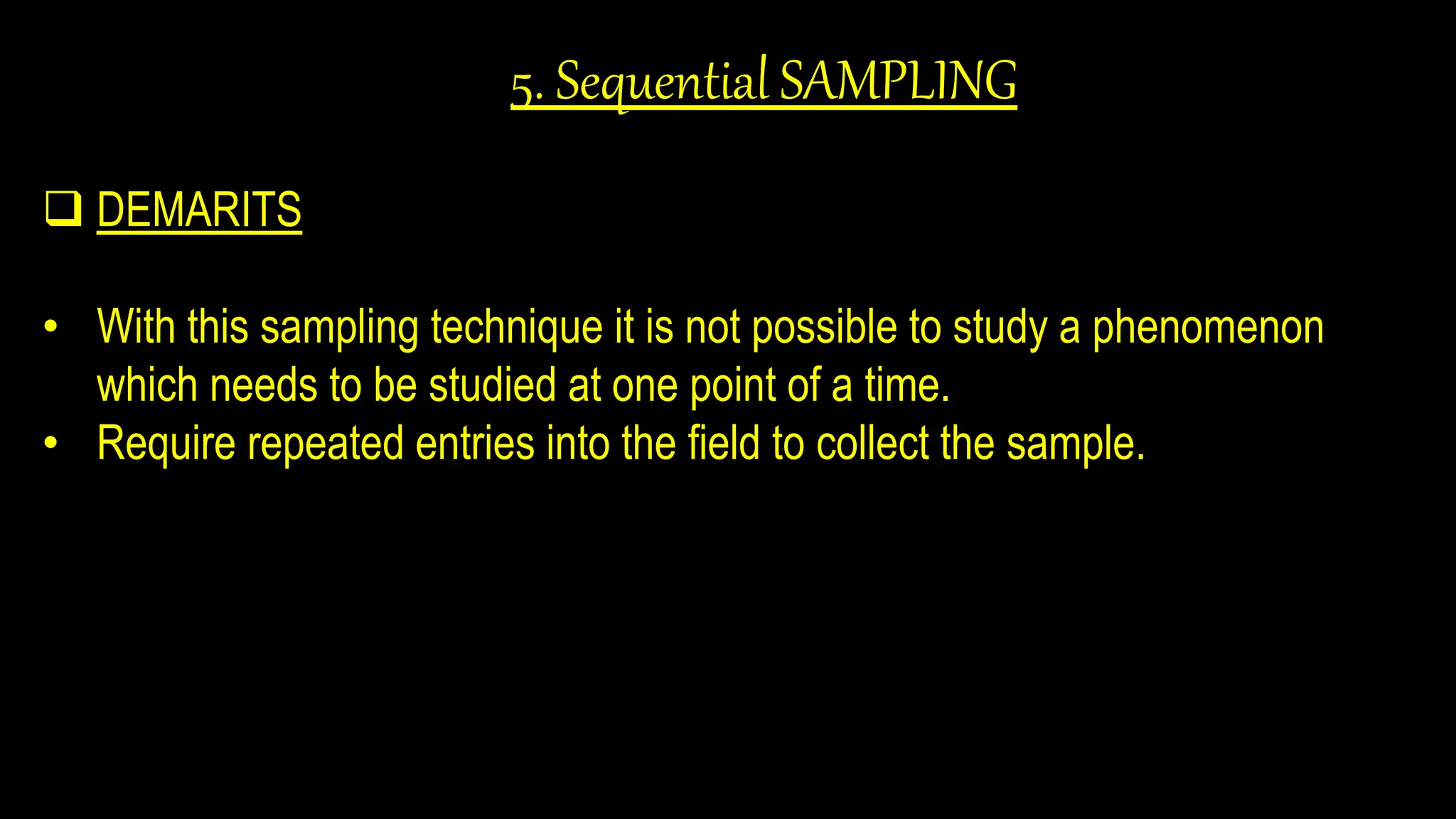 5. Sequential SAMPLING
 DEMARITS
• With this sampling technique it is not possible to study a phenomenon
which needs to be studied at one point of a time.
• Require repeated entries into the field to collect the sample.
 