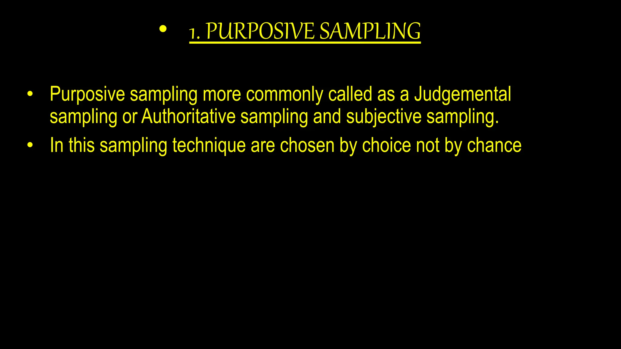 • 1. PURPOSIVE SAMPLING
• Purposive sampling more commonly called as a Judgemental
sampling or Authoritative sampling and subjective sampling.
• In this sampling technique are chosen by choice not by chance
 