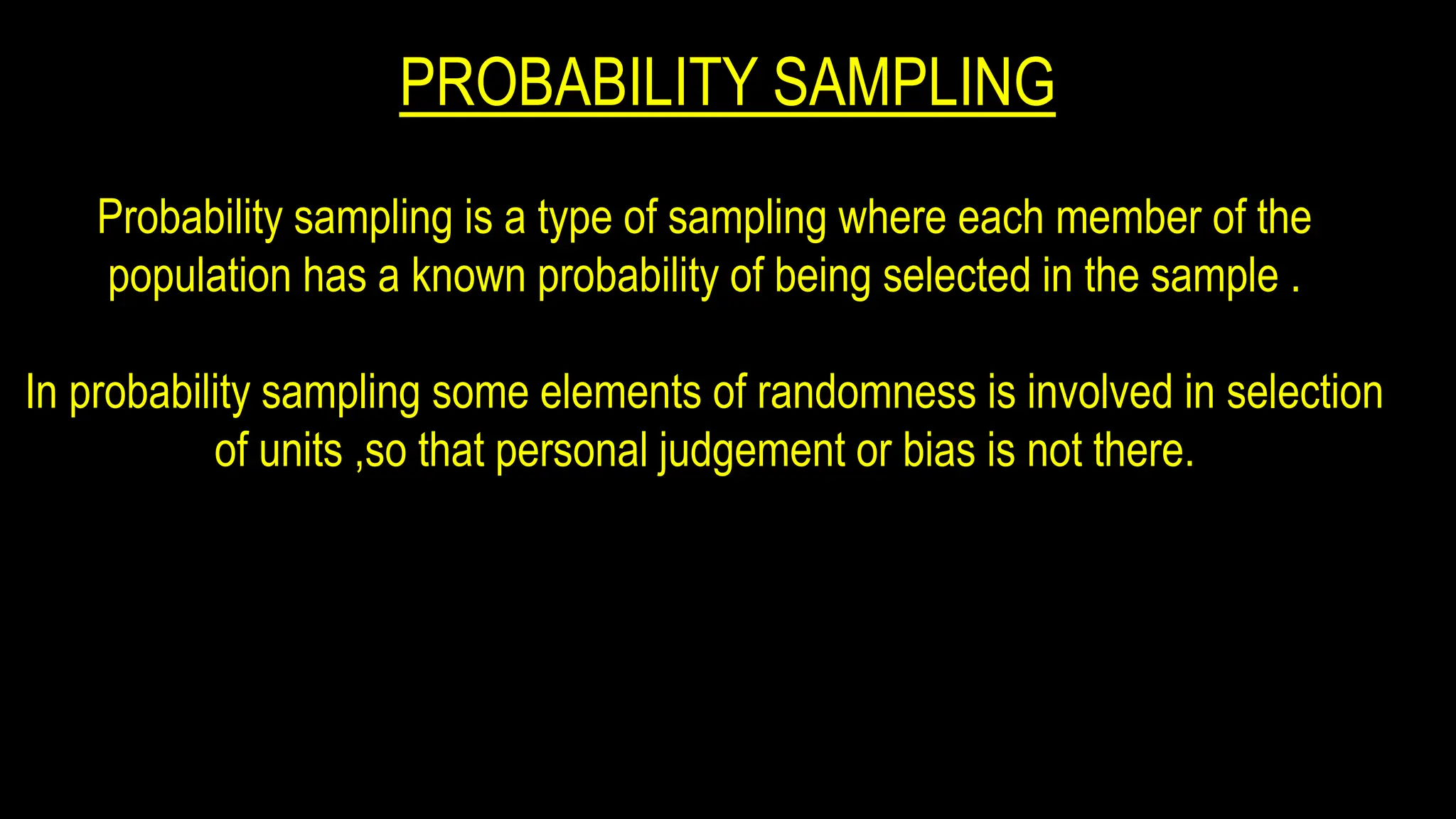 PROBABILITY SAMPLING
Probability sampling is a type of sampling where each member of the
population has a known probability of being selected in the sample .
In probability sampling some elements of randomness is involved in selection
of units ,so that personal judgement or bias is not there.
 