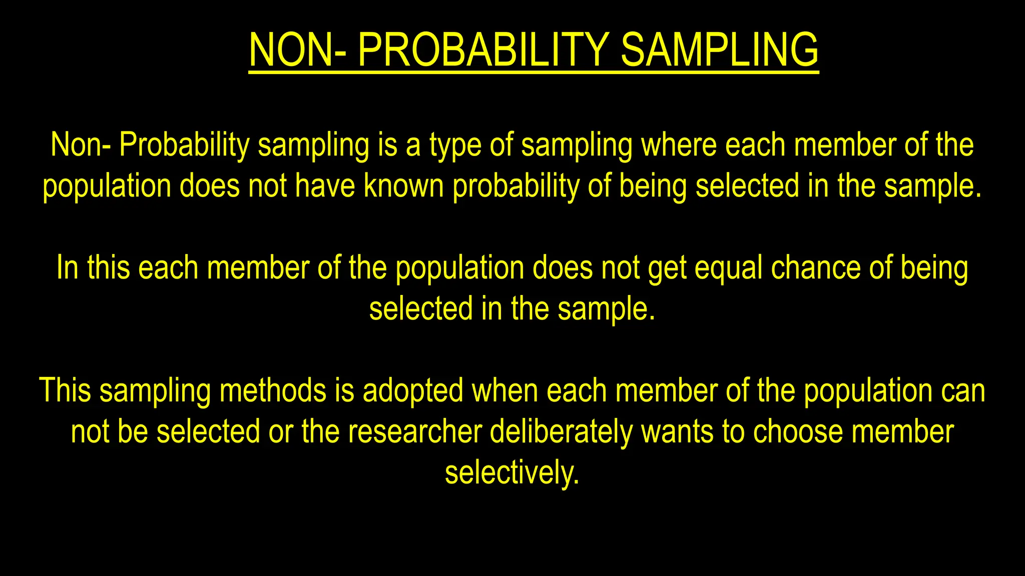 NON- PROBABILITY SAMPLING
Non- Probability sampling is a type of sampling where each member of the
population does not have known probability of being selected in the sample.
In this each member of the population does not get equal chance of being
selected in the sample.
This sampling methods is adopted when each member of the population can
not be selected or the researcher deliberately wants to choose member
selectively.
 