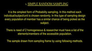 1. SIMPLE RANDOM SAMPLING
It is the simplest form of Probability sampling. In this method each
individual/subject/unit is chosen randomly. In this type of sampling design
every population of member has a similar chance of being picked as the
subject.
There is need of 2 homogeneous & researcher must have a list of the
elements/members of the accessible population.
The sample drawn from sampling frame by using following methods.
 