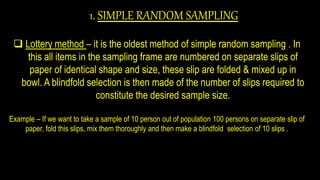 1. SIMPLE RANDOM SAMPLING
 Lottery method – it is the oldest method of simple random sampling . In
this all items in the sampling frame are numbered on separate slips of
paper of identical shape and size, these slip are folded & mixed up in
bowl. A blindfold selection is then made of the number of slips required to
constitute the desired sample size.
Example – If we want to take a sample of 10 person out of population 100 persons on separate slip of
paper, fold this slips, mix them thoroughly and then make a blindfold selection of 10 slips .
 