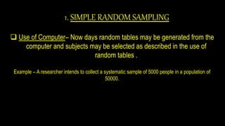 1. SIMPLE RANDOM SAMPLING
 Use of Computer– Now days random tables may be generated from the
computer and subjects may be selected as described in the use of
random tables .
Example – A researcher intends to collect a systematic sample of 5000 people in a population of
50000.
 