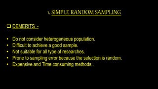1. SIMPLE RANDOM SAMPLING
 DEMERITS -
• Do not consider heterogeneous population.
• Difficult to achieve a good sample.
• Not suitable for all type of researches.
• Prone to sampling error because the selection is random.
• Expensive and Time consuming methods .
 