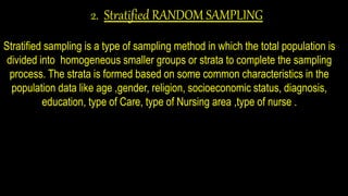 2. Stratified RANDOM SAMPLING
Stratified sampling is a type of sampling method in which the total population is
divided into homogeneous smaller groups or strata to complete the sampling
process. The strata is formed based on some common characteristics in the
population data like age ,gender, religion, socioeconomic status, diagnosis,
education, type of Care, type of Nursing area ,type of nurse .
 