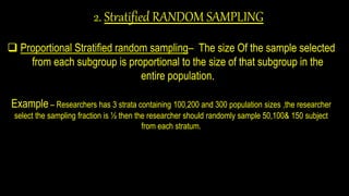 2. Stratified RANDOM SAMPLING
 Proportional Stratified random sampling– The size Of the sample selected
from each subgroup is proportional to the size of that subgroup in the
entire population.
Example – Researchers has 3 strata containing 100,200 and 300 population sizes ,the researcher
select the sampling fraction is ½ then the researcher should randomly sample 50,100& 150 subject
from each stratum.
 