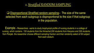 2. Stratified RANDOM SAMPLING
 Disproportional Stratified random sampling– The size of the same
selected from each subgroup is disproportional to the size if that subgroup
in the population.
Example – Researchers wants to study biophysical profile of nursing students in a college of
nursing, which contains 100 students from the Himachal,200 students from Haryana and 300 students
from Panjab .the researcher choose different sampling fraction and then randomly select of 50 subject
from each stratum.
 