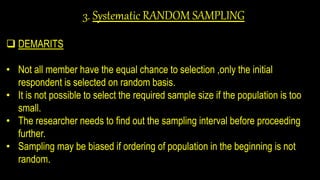 3. Systematic RANDOM SAMPLING
 DEMARITS
• Not all member have the equal chance to selection ,only the initial
respondent is selected on random basis.
• It is not possible to select the required sample size if the population is too
small.
• The researcher needs to find out the sampling interval before proceeding
further.
• Sampling may be biased if ordering of population in the beginning is not
random.
 