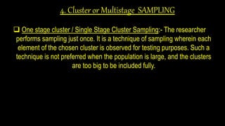 4. Cluster or Multistage SAMPLING
 One stage cluster / Single Stage Cluster Sampling:- The researcher
performs sampling just once. It is a technique of sampling wherein each
element of the chosen cluster is observed for testing purposes. Such a
technique is not preferred when the population is large, and the clusters
are too big to be included fully.
 