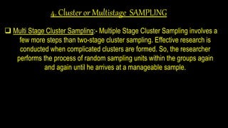 4. Cluster or Multistage SAMPLING
 Multi Stage Cluster Sampling:- Multiple Stage Cluster Sampling involves a
few more steps than two-stage cluster sampling. Effective research is
conducted when complicated clusters are formed. So, the researcher
performs the process of random sampling units within the groups again
and again until he arrives at a manageable sample.
 