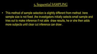 5. Sequential SAMPLING
• This method of sample selection is slightly different from method .here
sample size is not fixed ,the investigators initially selects small sample and
tries out to make inference if not able draw results, he or she then adds
more subjects until clear cut inference can draw .
 
