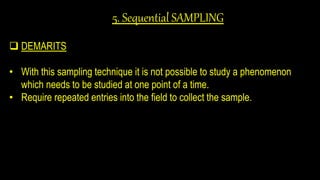 5. Sequential SAMPLING
 DEMARITS
• With this sampling technique it is not possible to study a phenomenon
which needs to be studied at one point of a time.
• Require repeated entries into the field to collect the sample.
 