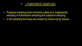• 1. PURPOSIVE SAMPLING
• Purposive sampling more commonly called as a Judgemental
sampling or Authoritative sampling and subjective sampling.
• In this sampling technique are chosen by choice not by chance
 