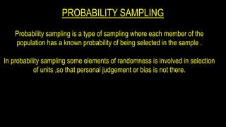 PROBABILITY SAMPLING
Probability sampling is a type of sampling where each member of the
population has a known probability of being selected in the sample .
In probability sampling some elements of randomness is involved in selection
of units ,so that personal judgement or bias is not there.
 