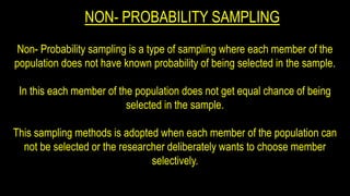 NON- PROBABILITY SAMPLING
Non- Probability sampling is a type of sampling where each member of the
population does not have known probability of being selected in the sample.
In this each member of the population does not get equal chance of being
selected in the sample.
This sampling methods is adopted when each member of the population can
not be selected or the researcher deliberately wants to choose member
selectively.
 
