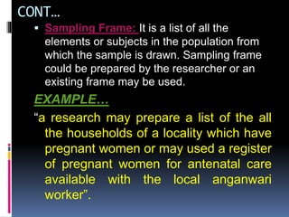CONT…
 Sampling Frame: It is a list of all the
elements or subjects in the population from
which the sample is drawn. Sampling frame
could be prepared by the researcher or an
existing frame may be used.
EXAMPLE…
“a research may prepare a list of the all
the households of a locality which have
pregnant women or may used a register
of pregnant women for antenatal care
available with the local anganwari
worker”.
 