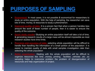 PURPOSES OF SAMPLING
 Economical: In most cases, it is not possible & economical for researchers to
study an entire population. With the help of sampling, the researcher can save
lots of time, money, & resources to study a phenomenon.
 Improved quality of data: It is a proven fact that when a person handles less
amount the work of fewer number of people, then it is easier to ensure the
quality of the outcome.
 Quick study results: Studying an entire population itself will take a lot of time,
& generating research results of a large mass will be almost impossible as most
research studies have time limits.
 Precision and accuracy of data: selecting whole population will be difficult to
handle than handling the information of a small portion of the population .it is
easier to maintain quality of data with small samples investigation rater than
selecting the whole population
 Better organization: Dealing with the whole population will be difficult to
organize resources like time ,money, printing facilities ,vehicles ,etc .so
sampling helps to overcome problem the problem of disorganization of
resources and help organization of project.
 