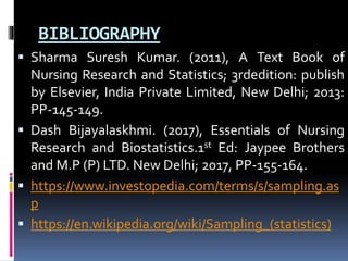 BIBLIOGRAPHY
 Sharma Suresh Kumar. (2011), A Text Book of
Nursing Research and Statistics; 3rdedition: publish
by Elsevier, India Private Limited, New Delhi; 2013:
PP-145-149.
 Dash Bijayalaskhmi. (2017), Essentials of Nursing
Research and Biostatistics.1st Ed: Jaypee Brothers
and M.P (P) LTD. New Delhi; 2017, PP-155-164.
 https://www.investopedia.com/terms/s/sampling.as
p
 https://en.wikipedia.org/wiki/Sampling_(statistics)
 