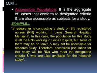 CONT…
 Accessible Population: It is the aggregate
of cases that conform to designated criteria
& are also accessible as subjects for a study.
EXAMPLE…
“a researcher is conducting a study on the registered
nurses (RN) working in Lions General Hospital,
Mehsana’. In this case, the population for this study
is all the RNs working in Lions Hospital, but some of
them may be on leave & may not be accessible for
research study. Therefore, accessible population for
this study will be RNs who meet the designated
criteria & who are also available for the research
study”.
 