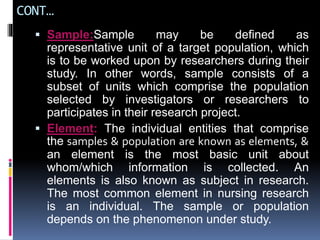 CONT…
 Sample:Sample may be defined as
representative unit of a target population, which
is to be worked upon by researchers during their
study. In other words, sample consists of a
subset of units which comprise the population
selected by investigators or researchers to
participates in their research project.
 Element: The individual entities that comprise
the samples & population are known as elements, &
an element is the most basic unit about
whom/which information is collected. An
elements is also known as subject in research.
The most common element in nursing research
is an individual. The sample or population
depends on the phenomenon under study.
 