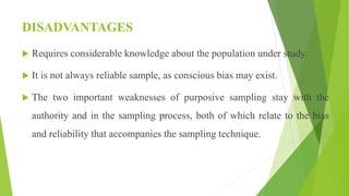 DISADVANTAGES
 Requires considerable knowledge about the population under study.
 It is not always reliable sample, as conscious bias may exist.
 The two important weaknesses of purposive sampling stay with the
authority and in the sampling process, both of which relate to the bias
and reliability that accompanies the sampling technique.
 