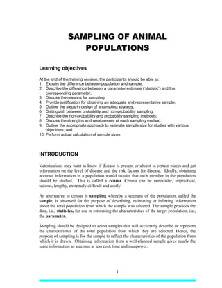 SAMPLING OF ANIMAL
POPULATIONS
Learning objectives
At the end of the training session, the participants should be able to:
1. Explain the difference between population and sample;
2. Describe the difference between a parameter estimate (‘statistic’) and the
corresponding parameter;
3. Discuss the reasons for sampling;
4. Provide justification for obtaining an adequate and representative sample;
5. Outline the steps in design of a sampling strategy;
6. Distinguish between probability and non-probability sampling;
7. Describe the non-probability and probability sampling methods;
8. Discuss the strengths and weaknesses of each sampling method;
9. Outline the appropriate approach to estimate sample size for studies with various
objectives; and
10. Perform actual calculation of sample sizes
INTRODUCTION
Veterinarians may want to know if disease is present or absent in certain places and get
information on the level of disease and the risk factors for disease. Ideally, obtaining
accurate information in a population would require that each member in the population
should be studied. This is called a census. Census can be unrealistic, impractical,
tedious, lengthy, extremely difficult and costly.
An alternative to census is sampling whereby a segment of the population, called the
sample, is observed for the purpose of describing, estimating or inferring information
about the total population from which the sample was selected. The sample provides the
data, i.e., statistics, for use in estimating the characteristics of the target population, i.e.,
the parameter.
Sampling should be designed to select samples that will accurately describe or represent
the characteristics of the total population from which they are selected. Hence, the
purpose of sampling is for the sample to reflect the characteristics of the population from
which it is drawn. Obtaining information from a well-planned sample gives nearly the
same information as a census at less cost, time and manpower.
1
 