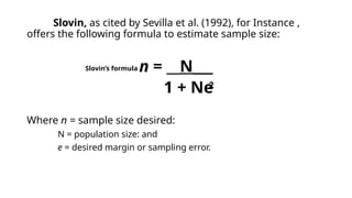 Slovin, as cited by Sevilla et al. (1992), for Instance ,
offers the following formula to estimate sample size:
n = __N___
1 + Ne
Where n = sample size desired:
N = population size: and
e = desired margin or sampling error.
2
Slovin’s formula
 