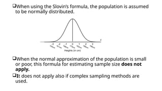 When using the Slovin’s formula, the population is assumed
to be normally distributed.
When the normal approximation of the population is small
or poor, this formula for estimating sample size does not
apply.
It does not apply also if complex sampling methods are
used.
 