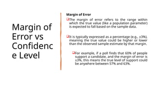 Margin of
Error vs
Confidenc
e Level
Margin of Error
The margin of error refers to the range within
which the true value (like a population parameter)
is expected to fall based on the sample data.
It is typically expressed as a percentage (e.g., ±3%),
meaning the true value could be higher or lower
than the observed sample estimate by that margin.
For example, if a poll finds that 60% of people
support a candidate, and the margin of error is
±3%, this means the true level of support could
be anywhere between 57% and 63%.
 