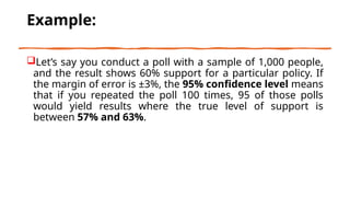 Example:
Let’s say you conduct a poll with a sample of 1,000 people,
and the result shows 60% support for a particular policy. If
the margin of error is ±3%, the 95% confidence level means
that if you repeated the poll 100 times, 95 of those polls
would yield results where the true level of support is
between 57% and 63%.
 