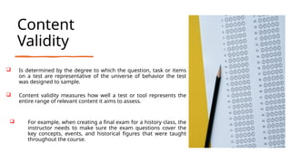 Content
Validity
 Is determined by the degree to which the question, task or items
on a test are representative of the universe of behavior the test
was designed to sample.
 Content validity measures how well a test or tool represents the
entire range of relevant content it aims to assess.
 For example, when creating a final exam for a history class, the
instructor needs to make sure the exam questions cover the
key concepts, events, and historical figures that were taught
throughout the course.
 