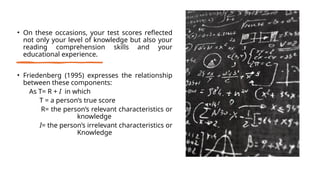 • On these occasions, your test scores reflected
not only your level of knowledge but also your
reading comprehension skills and your
educational experience.
• Friedenberg (1995) expresses the relationship
between these components:
As T= R + I in which
T = a person’s true score
R= the person’s relevant characteristics or
knowledge
I= the person’s irrelevant characteristics or
Knowledge
 