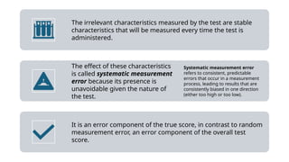 The irrelevant characteristics measured by the test are stable
characteristics that will be measured every time the test is
administered.
The effect of these characteristics
is called systematic measurement
error because its presence is
unavoidable given the nature of
the test.
Systematic measurement error
refers to consistent, predictable
errors that occur in a measurement
process, leading to results that are
consistently biased in one direction
(either too high or too low).
It is an error component of the true score, in contrast to random
measurement error, an error component of the overall test
score.
 