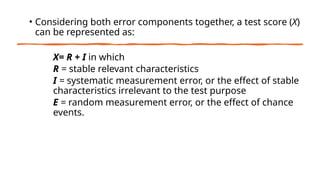 • Considering both error components together, a test score (X)
can be represented as:
X= R + I in which
R = stable relevant characteristics
I = systematic measurement error, or the effect of stable
characteristics irrelevant to the test purpose
E = random measurement error, or the effect of chance
events.
 
