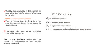 Validity, like reliability, is determined by
analyzing the performance of groups
of people.
The procedure tries to look into the
contributions of these components to
test variance.
Therefore, the test score equation
should be written as:
Test score variance measures the
spread or dispersion of test scores
around the mean.
 