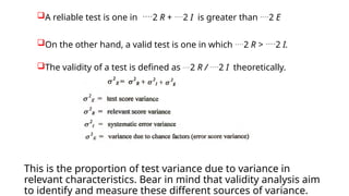 A reliable test is one in 2 R + 2 I is greater than 2 E
On the other hand, a valid test is one in which 2 R > 2 I.
The validity of a test is defined as 2 R / 2 I theoretically.
This is the proportion of test variance due to variance in
relevant characteristics. Bear in mind that validity analysis aim
to identify and measure these different sources of variance.
 