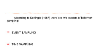According to Kerlinger (1987) there are two aspects of behavior
sampling:
 EVENT SAMPLING
 TIME SAMPLING
 